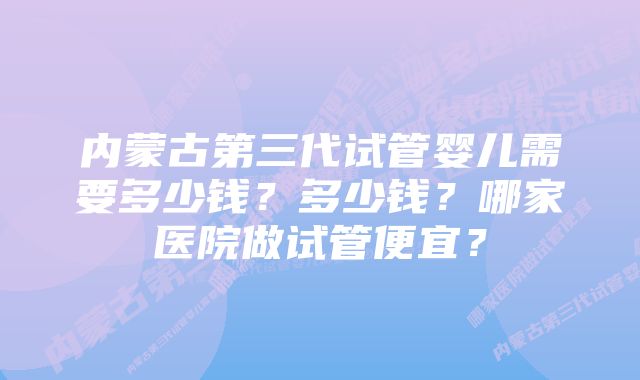 内蒙古第三代试管婴儿需要多少钱？多少钱？哪家医院做试管便宜？