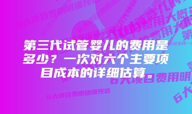 第三代试管婴儿的费用是多少？一次对六个主要项目成本的详细估算。