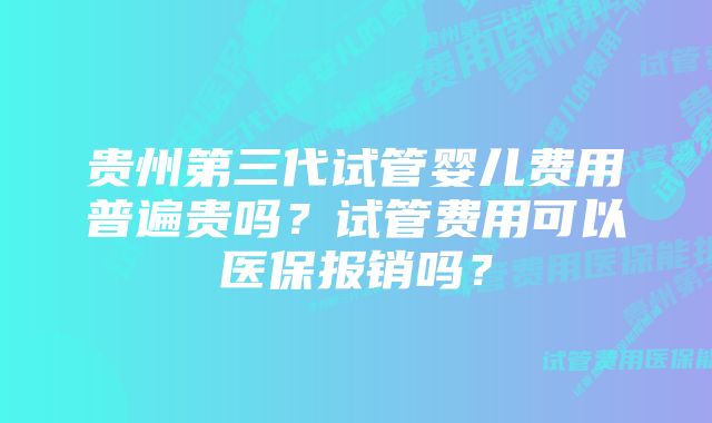 贵州第三代试管婴儿费用普遍贵吗？试管费用可以医保报销吗？