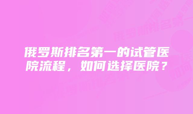 俄罗斯排名第一的试管医院流程，如何选择医院？