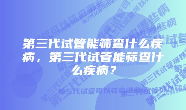 第三代试管能筛查什么疾病，第三代试管能筛查什么疾病？