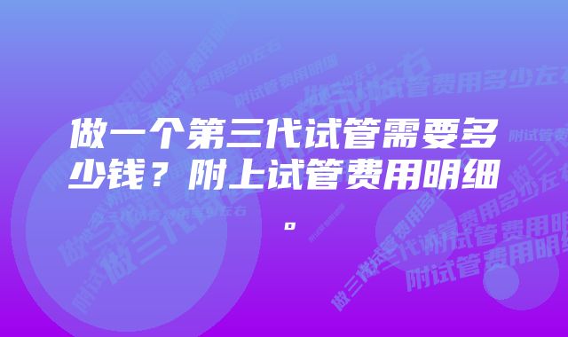 做一个第三代试管需要多少钱？附上试管费用明细。