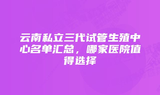 云南私立三代试管生殖中心名单汇总，哪家医院值得选择