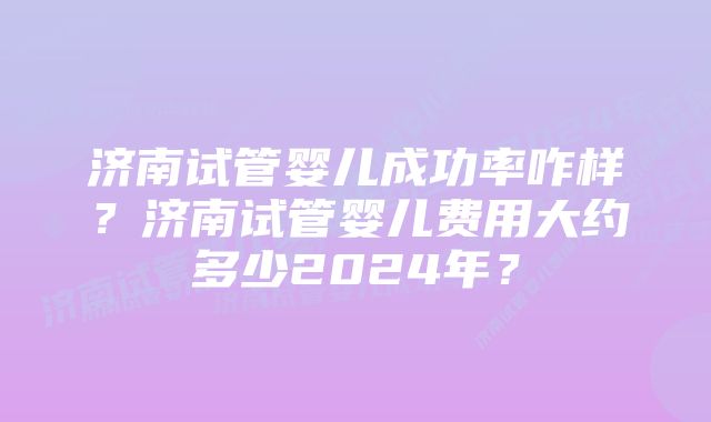 济南试管婴儿成功率咋样？济南试管婴儿费用大约多少2024年？