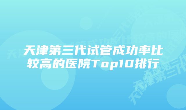 天津第三代试管成功率比较高的医院Top10排行