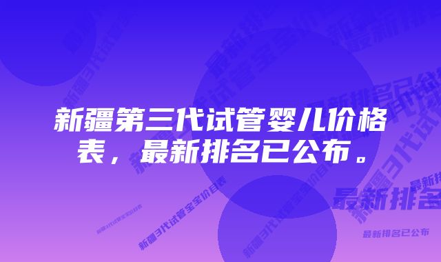 新疆第三代试管婴儿价格表，最新排名已公布。