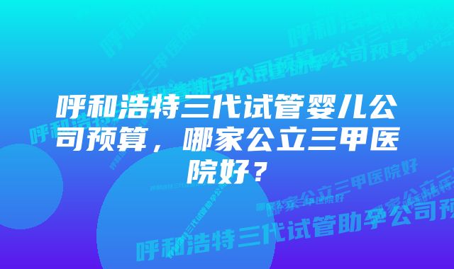 呼和浩特三代试管婴儿公司预算，哪家公立三甲医院好？