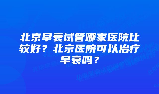 北京早衰试管哪家医院比较好？北京医院可以治疗早衰吗？