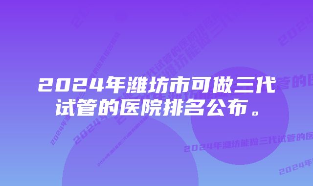 2024年潍坊市可做三代试管的医院排名公布。