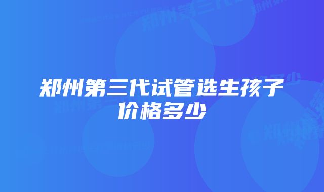 郑州第三代试管选生孩子价格多少