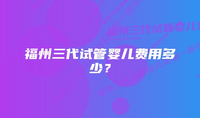 福州三代试管婴儿费用多少？