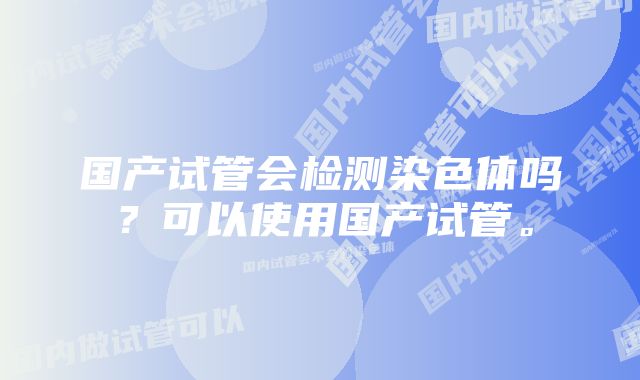 国产试管会检测染色体吗？可以使用国产试管。