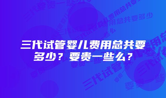 三代试管婴儿费用总共要多少？要贵一些么？