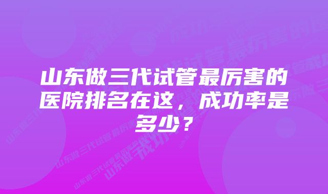 山东做三代试管最厉害的医院排名在这，成功率是多少？