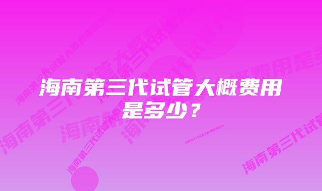 海南第三代试管大概费用是多少？