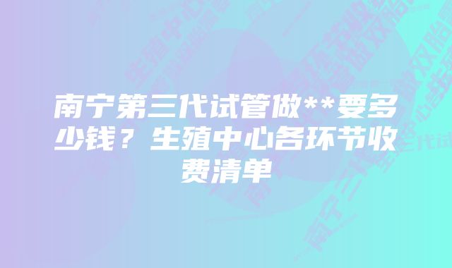 南宁第三代试管做**要多少钱？生殖中心各环节收费清单