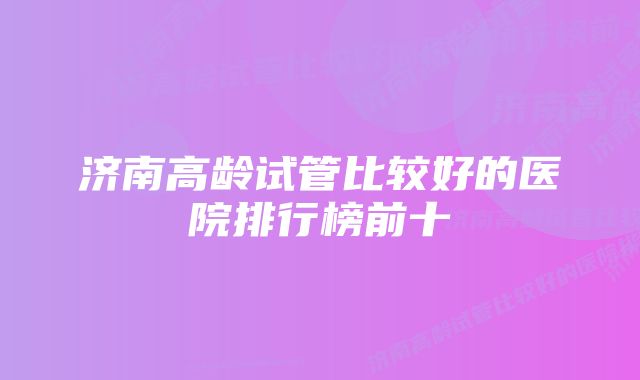 济南高龄试管比较好的医院排行榜前十