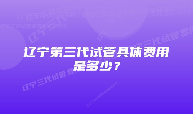 辽宁第三代试管具体费用是多少？