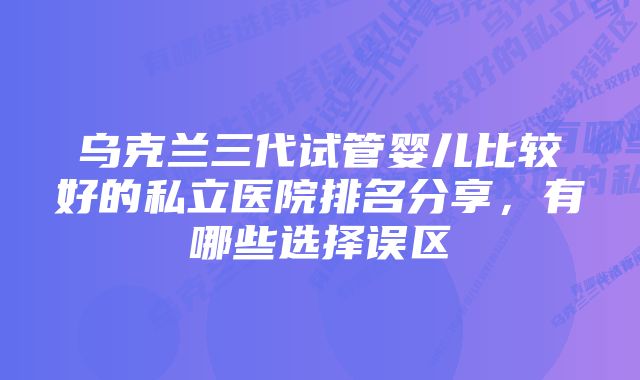 乌克兰三代试管婴儿比较好的私立医院排名分享，有哪些选择误区