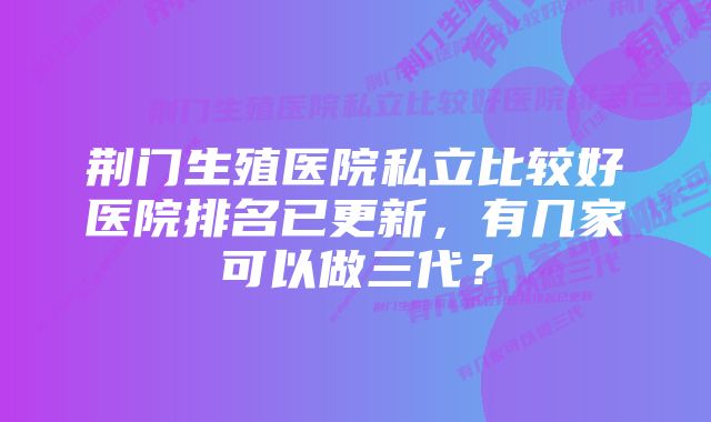 荆门生殖医院私立比较好医院排名已更新，有几家可以做三代？