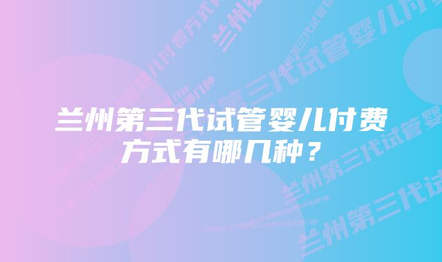 兰州第三代试管婴儿付费方式有哪几种？