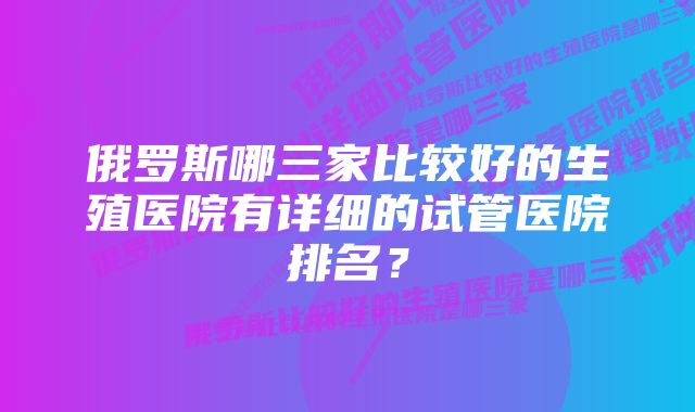 俄罗斯哪三家比较好的生殖医院有详细的试管医院排名？