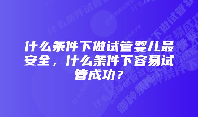 什么条件下做试管婴儿最安全，什么条件下容易试管成功？