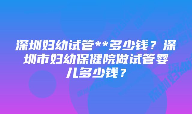 深圳妇幼试管**多少钱？深圳市妇幼保健院做试管婴儿多少钱？