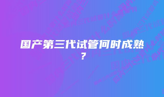 国产第三代试管何时成熟？