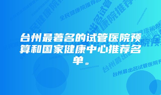 台州最著名的试管医院预算和国家健康中心推荐名单。