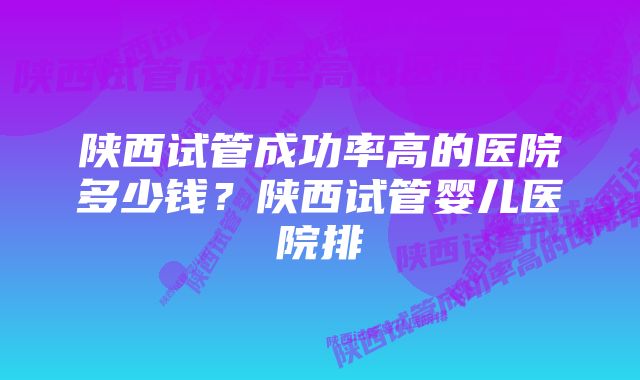 陕西试管成功率高的医院多少钱？陕西试管婴儿医院排