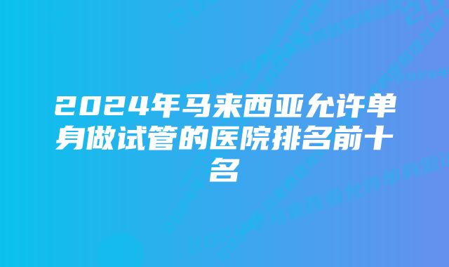 2024年马来西亚允许单身做试管的医院排名前十名