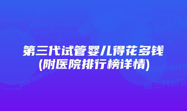 第三代试管婴儿得花多钱(附医院排行榜详情)