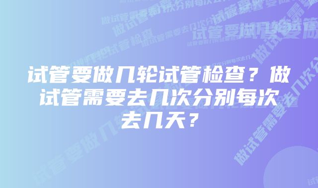 试管要做几轮试管检查？做试管需要去几次分别每次去几天？