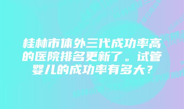 桂林市体外三代成功率高的医院排名更新了。试管婴儿的成功率有多大？