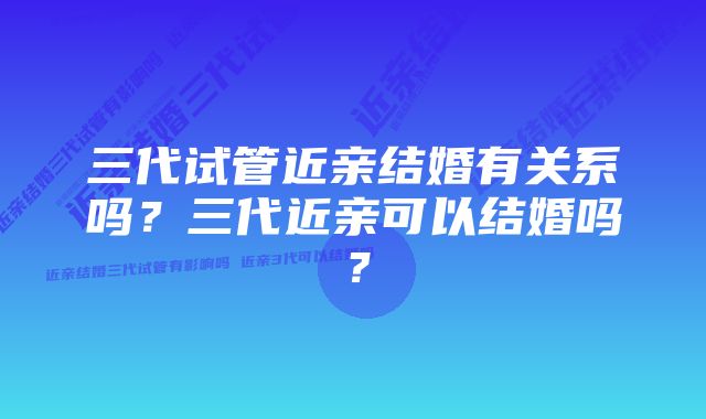 三代试管近亲结婚有关系吗？三代近亲可以结婚吗？