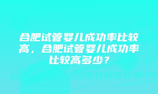 合肥试管婴儿成功率比较高，合肥试管婴儿成功率比较高多少？