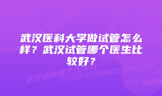 武汉医科大学做试管怎么样？武汉试管哪个医生比较好？