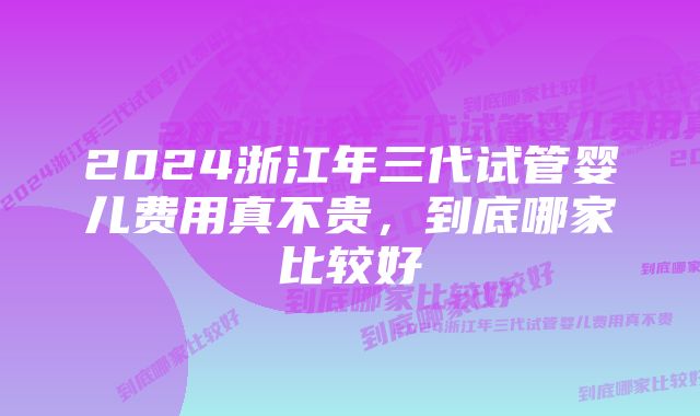 2024浙江年三代试管婴儿费用真不贵，到底哪家比较好