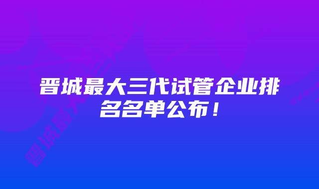 晋城最大三代试管企业排名名单公布！