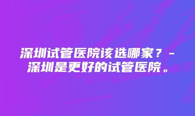 深圳试管医院该选哪家？-深圳是更好的试管医院。