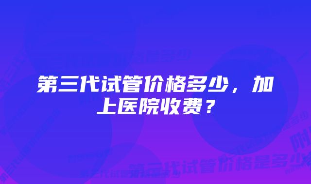 第三代试管价格多少，加上医院收费？