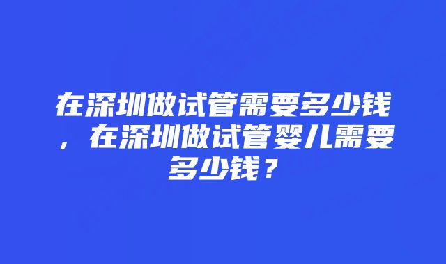 在深圳做试管需要多少钱，在深圳做试管婴儿需要多少钱？