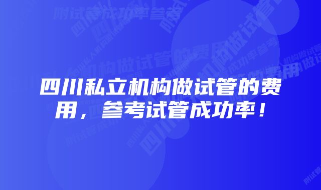 四川私立机构做试管的费用，参考试管成功率！