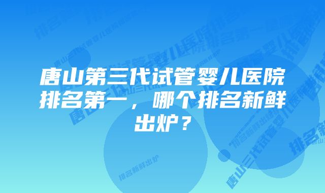 唐山第三代试管婴儿医院排名第一，哪个排名新鲜出炉？