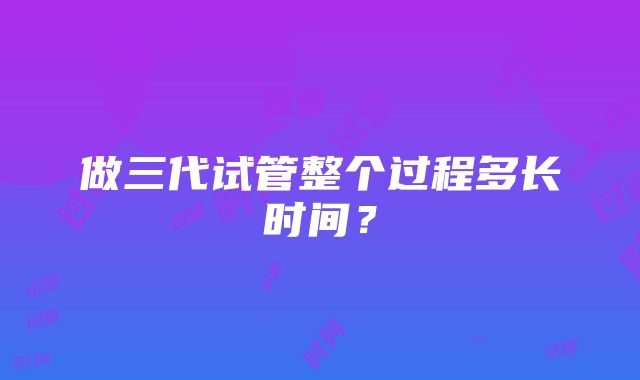 做三代试管整个过程多长时间？