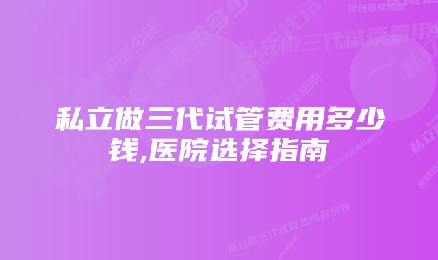 私立做三代试管费用多少钱,医院选择指南