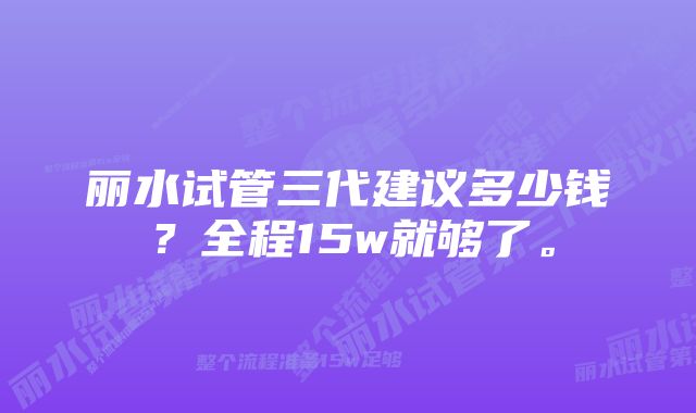 丽水试管三代建议多少钱？全程15w就够了。