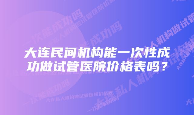 大连民间机构能一次性成功做试管医院价格表吗？