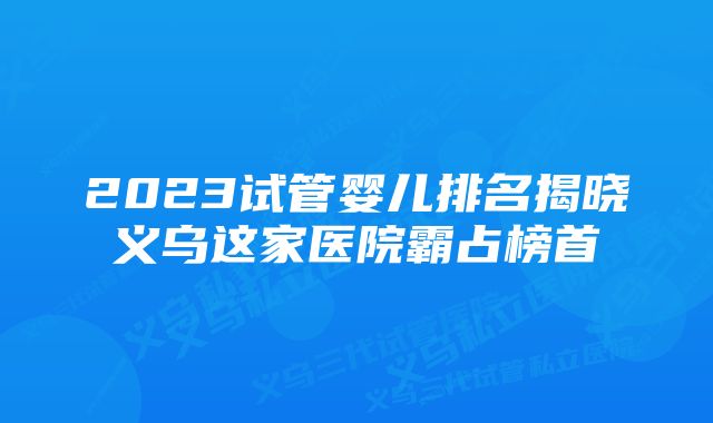 2023试管婴儿排名揭晓义乌这家医院霸占榜首